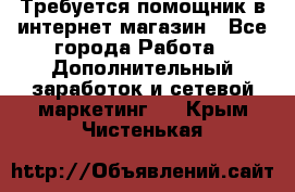 Требуется помощник в интернет-магазин - Все города Работа » Дополнительный заработок и сетевой маркетинг   . Крым,Чистенькая